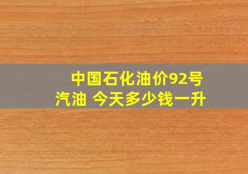 中国石化油价92号汽油 今天多少钱一升